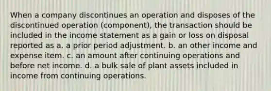 When a company discontinues an operation and disposes of the discontinued operation (component), the transaction should be included in the <a href='https://www.questionai.com/knowledge/kCPMsnOwdm-income-statement' class='anchor-knowledge'>income statement</a> as a gain or loss on disposal reported as a. a prior period adjustment. b. an other income and expense item. c. an amount after continuing operations and before net income. d. a bulk sale of plant assets included in income from continuing operations.