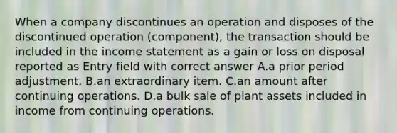 When a company discontinues an operation and disposes of the discontinued operation (component), the transaction should be included in the <a href='https://www.questionai.com/knowledge/kCPMsnOwdm-income-statement' class='anchor-knowledge'>income statement</a> as a gain or loss on disposal reported as Entry field with correct answer A.a prior period adjustment. B.an extraordinary item. C.an amount after continuing operations. D.a bulk sale of plant assets included in income from continuing operations.