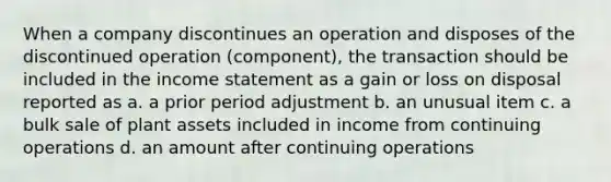 When a company discontinues an operation and disposes of the discontinued operation (component), the transaction should be included in the <a href='https://www.questionai.com/knowledge/kCPMsnOwdm-income-statement' class='anchor-knowledge'>income statement</a> as a gain or loss on disposal reported as a. a prior period adjustment b. an unusual item c. a bulk sale of plant assets included in income from continuing operations d. an amount after continuing operations