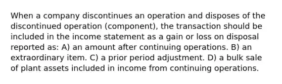 When a company discontinues an operation and disposes of the discontinued operation (component), the transaction should be included in the income statement as a gain or loss on disposal reported as: A) an amount after continuing operations. B) an extraordinary item. C) a prior period adjustment. D) a bulk sale of plant assets included in income from continuing operations.