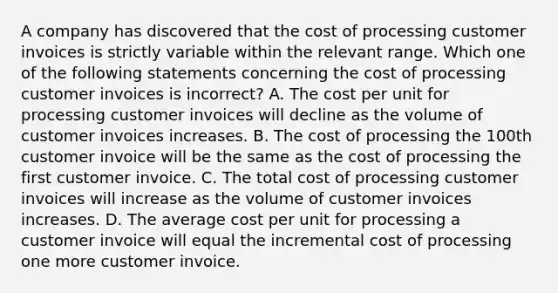 A company has discovered that the cost of processing customer invoices is strictly variable within the relevant range. Which one of the following statements concerning the cost of processing customer invoices is incorrect? A. The cost per unit for processing customer invoices will decline as the volume of customer invoices increases. B. The cost of processing the 100th customer invoice will be the same as the cost of processing the first customer invoice. C. The total cost of processing customer invoices will increase as the volume of customer invoices increases. D. The average cost per unit for processing a customer invoice will equal the incremental cost of processing one more customer invoice.