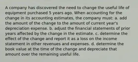 A company has discovered the need to change the useful life of equipment purchased 5 years ago. When accounting for the change in its accounting estimates, the company must: a. add the amount of the change to the amount of current year's depreciation expense. b. adjust the <a href='https://www.questionai.com/knowledge/kFBJaQCz4b-financial-statements' class='anchor-knowledge'>financial statements</a> of prior years affected by the change in the estimate. c. determine the effect of the change and report it as a loss on the <a href='https://www.questionai.com/knowledge/kCPMsnOwdm-income-statement' class='anchor-knowledge'>income statement</a> in other revenues and expenses. d. determine the book value at the time of the change and depreciate that amount over the remaining useful life.