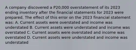 A company discovered a P20,000 overstatement of its 2023 ending inventory after the financial statements for 2023 were prepared. The effect of this error on the 2023 financial statement was: A. Current assets were overstated and income was understated B. Current assets were understated and income was overstated C. Current assets were overstated and income was overstated D. Current assets were understated and income was understated