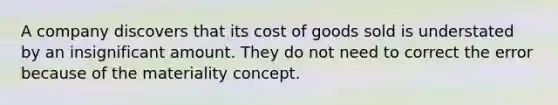 A company discovers that its cost of goods sold is understated by an insignificant amount. They do not need to correct the error because of the materiality concept.