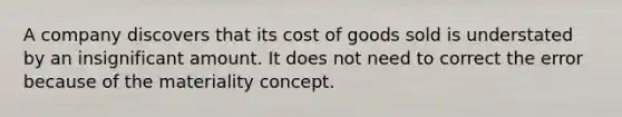 A company discovers that its cost of goods sold is understated by an insignificant amount. It does not need to correct the error because of the materiality concept.