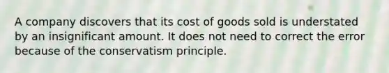 A company discovers that its cost of goods sold is understated by an insignificant amount. It does not need to correct the error because of the conservatism principle.