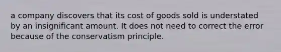 a company discovers that its cost of goods sold is understated by an insignificant amount. It does not need to correct the error because of the conservatism principle.