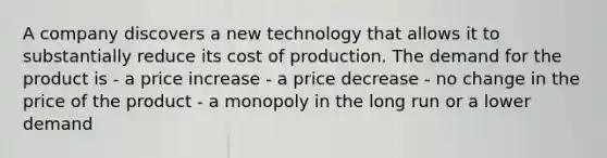 A company discovers a new technology that allows it to substantially reduce its cost of production. The demand for the product is - a price increase - a price decrease - no change in the price of the product - a monopoly in the long run or a lower demand