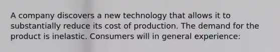 A company discovers a new technology that allows it to substantially reduce its cost of production. The demand for the product is inelastic. Consumers will in general experience: