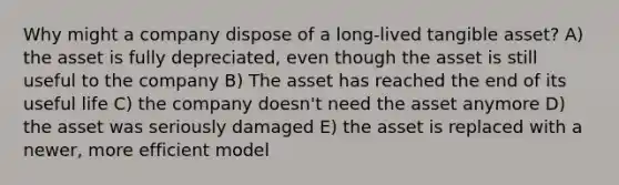 Why might a company dispose of a long-lived tangible asset? A) the asset is fully depreciated, even though the asset is still useful to the company B) The asset has reached the end of its useful life C) the company doesn't need the asset anymore D) the asset was seriously damaged E) the asset is replaced with a newer, more efficient model