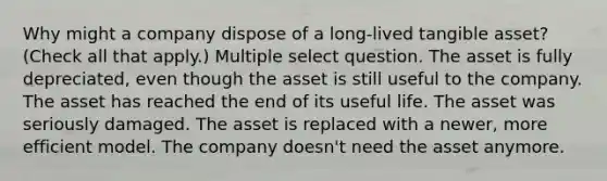 Why might a company dispose of a long-lived tangible asset? (Check all that apply.) Multiple select question. The asset is fully depreciated, even though the asset is still useful to the company. The asset has reached the end of its useful life. The asset was seriously damaged. The asset is replaced with a newer, more efficient model. The company doesn't need the asset anymore.