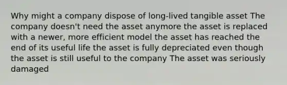 Why might a company dispose of long-lived tangible asset The company doesn't need the asset anymore the asset is replaced with a newer, more efficient model the asset has reached the end of its useful life the asset is fully depreciated even though the asset is still useful to the company The asset was seriously damaged