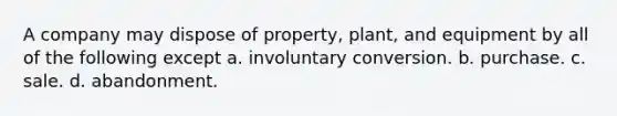 A company may dispose of property, plant, and equipment by all of the following except a. involuntary conversion. b. purchase. c. sale. d. abandonment.