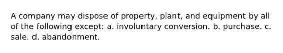 A company may dispose of property, plant, and equipment by all of the following except: a. involuntary conversion. b. purchase. c. sale. d. abandonment.