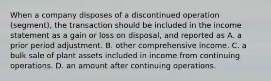 When a company disposes of a discontinued operation (segment), the transaction should be included in the income statement as a gain or loss on disposal, and reported as A. a prior period adjustment. B. other comprehensive income. C. a bulk sale of plant assets included in income from continuing operations. D. an amount after continuing operations.