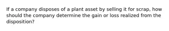 If a company disposes of a plant asset by selling it for scrap, how should the company determine the gain or loss realized from the disposition?