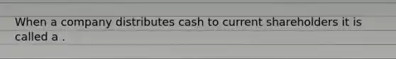 When a company distributes cash to current shareholders it is called a .