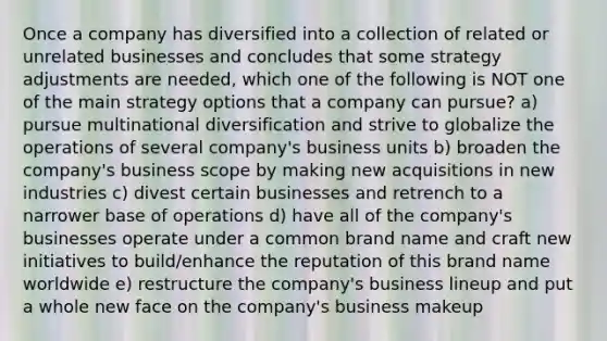 Once a company has diversified into a collection of related or unrelated businesses and concludes that some strategy adjustments are needed, which one of the following is NOT one of the main strategy options that a company can pursue? a) pursue multinational diversification and strive to globalize the operations of several company's business units b) broaden the company's business scope by making new acquisitions in new industries c) divest certain businesses and retrench to a narrower base of operations d) have all of the company's businesses operate under a common brand name and craft new initiatives to build/enhance the reputation of this brand name worldwide e) restructure the company's business lineup and put a whole new face on the company's business makeup