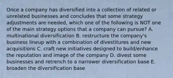 Once a company has diversified into a collection of related or unrelated businesses and concludes that some strategy adjustments are needed, which one of the following is NOT one of the main strategy options that a company can pursue? A. multinational diversification B. restructure the company's business lineup with a combination of divestitures and new acquisitions C. craft new initiatives designed to build/enhance the reputation and image of the company D. divest some businesses and retrench to a narrower diversification base E. broaden the diversification base