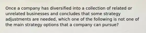 Once a company has diversified into a collection of related or unrelated businesses and concludes that some strategy adjustments are needed, which one of the following is not one of the main strategy options that a company can pursue?