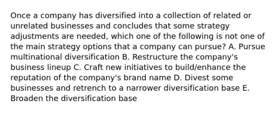Once a company has diversified into a collection of related or unrelated businesses and concludes that some strategy adjustments are needed, which one of the following is not one of the main strategy options that a company can pursue? A. Pursue multinational diversification B. Restructure the company's business lineup C. Craft new initiatives to build/enhance the reputation of the company's brand name D. Divest some businesses and retrench to a narrower diversification base E. Broaden the diversification base