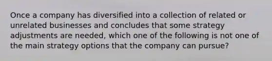 Once a company has diversified into a collection of related or unrelated businesses and concludes that some strategy adjustments are needed, which one of the following is not one of the main strategy options that the company can pursue?