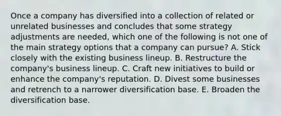 Once a company has diversified into a collection of related or unrelated businesses and concludes that some strategy adjustments are needed, which one of the following is not one of the main strategy options that a company can pursue? A. Stick closely with the existing business lineup. B. Restructure the company's business lineup. C. Craft new initiatives to build or enhance the company's reputation. D. Divest some businesses and retrench to a narrower diversification base. E. Broaden the diversification base.