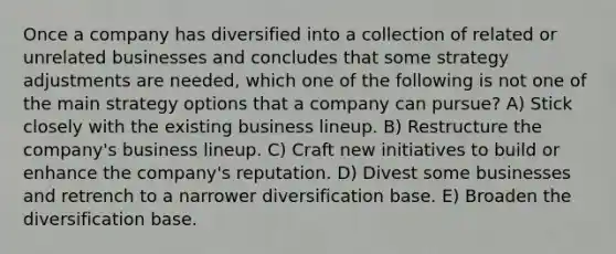 Once a company has diversified into a collection of related or unrelated businesses and concludes that some strategy adjustments are needed, which one of the following is not one of the main strategy options that a company can pursue? A) Stick closely with the existing business lineup. B) Restructure the company's business lineup. C) Craft new initiatives to build or enhance the company's reputation. D) Divest some businesses and retrench to a narrower diversification base. E) Broaden the diversification base.