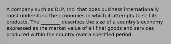 A company such as DLP, Inc. that does business internationally must understand the economies in which it attempts to sell its products. The ________ describes the size of a country's economy expressed as the market value of all final goods and services produced within the country over a specified period.