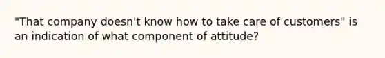 "That company doesn't know how to take care of customers" is an indication of what component of attitude?