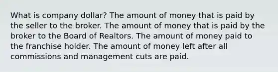 What is company dollar? The amount of money that is paid by the seller to the broker. The amount of money that is paid by the broker to the Board of Realtors. The amount of money paid to the franchise holder. The amount of money left after all commissions and management cuts are paid.