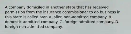 A company domiciled in another state that has received permission from the insurance commissioner to do business in this state is called a/an A. alien non-admitted company. B. domestic admitted company. C. foreign admitted company. D. foreign non-admitted company.