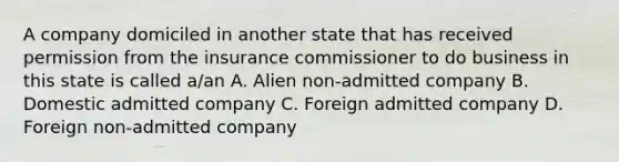 A company domiciled in another state that has received permission from the insurance commissioner to do business in this state is called a/an A. Alien non-admitted company B. Domestic admitted company C. Foreign admitted company D. Foreign non-admitted company