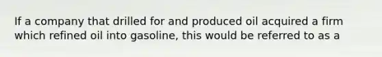 If a company that drilled for and produced oil acquired a firm which refined oil into gasoline, this would be referred to as a