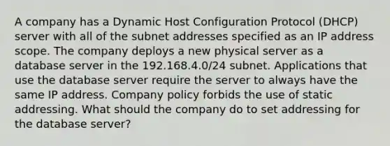 A company has a Dynamic Host Configuration Protocol (DHCP) server with all of the subnet addresses specified as an IP address scope. The company deploys a new physical server as a database server in the 192.168.4.0/24 subnet. Applications that use the database server require the server to always have the same IP address. Company policy forbids the use of static addressing. What should the company do to set addressing for the database server?