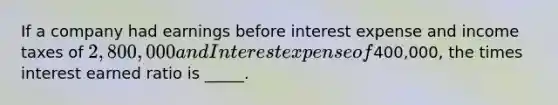 If a company had earnings before interest expense and income taxes of 2,800,000 and Interest expense of400,000, the times interest earned ratio is _____.