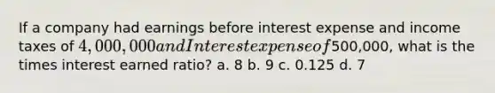 If a company had earnings before interest expense and income taxes of 4,000,000 and Interest expense of500,000, what is the times interest earned ratio? a. 8 b. 9 c. 0.125 d. 7