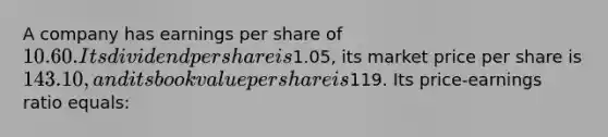 A company has earnings per share of 10.60. Its dividend per share is1.05, its market price per share is 143.10, and its book value per share is119. Its price-earnings ratio equals: