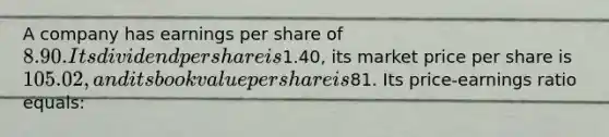 A company has earnings per share of 8.90. Its dividend per share is1.40, its market price per share is 105.02, and its book value per share is81. Its price-earnings ratio equals: