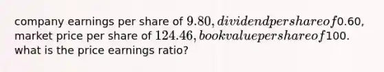 company earnings per share of 9.80, dividend per share of0.60, market price per share of 124.46, book value per share of100. what is the price earnings ratio?