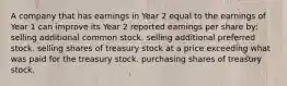 A company that has earnings in Year 2 equal to the earnings of Year 1 can improve its Year 2 reported earnings per share by: selling additional common stock. selling additional preferred stock. selling shares of treasury stock at a price exceeding what was paid for the treasury stock. purchasing shares of treasury stock.