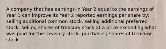 A company that has earnings in Year 2 equal to the earnings of Year 1 can improve its Year 2 reported earnings per share by: selling additional common stock. selling additional preferred stock. selling shares of treasury stock at a price exceeding what was paid for the treasury stock. purchasing shares of treasury stock.