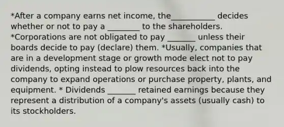 *After a company earns net income, the___________ decides whether or not to pay a ________ to the shareholders. *Corporations are not obligated to pay _______ unless their boards decide to pay (declare) them. *Usually, companies that are in a development stage or growth mode elect not to pay dividends, opting instead to plow resources back into the company to expand operations or purchase property, plants, and equipment. * Dividends _______ retained earnings because they represent a distribution of a company's assets (usually cash) to its stockholders.