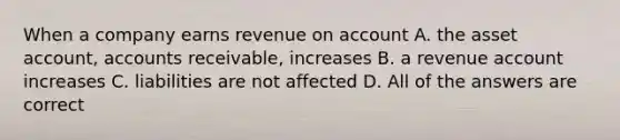 When a company earns revenue on account A. the asset account, accounts receivable, increases B. a revenue account increases C. liabilities are not affected D. All of the answers are correct