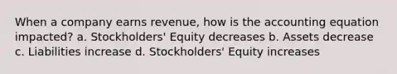 When a company earns revenue, how is the accounting equation impacted? a. Stockholders' Equity decreases b. Assets decrease c. Liabilities increase d. Stockholders' Equity increases