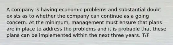 A company is having economic problems and substantial doubt exists as to whether the company can continue as a going concern. At the minimum, management must ensure that plans are in place to address the problems and it is probable that these plans can be implemented within the next three years. T/F