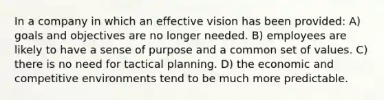 In a company in which an effective vision has been provided: A) goals and objectives are no longer needed. B) employees are likely to have a sense of purpose and a common set of values. C) there is no need for tactical planning. D) the economic and competitive environments tend to be much more predictable.