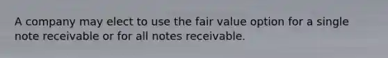 A company may elect to use the fair value option for a single note receivable or for all notes receivable.