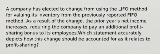 A company has elected to change from using the LIFO method for valuing its inventory from the previously reported FIFO method. As a result of the change, the prior year's net income increases, requiring the company to pay an additional profit-sharing bonus to its employees.Which statement accurately depicts how this change should be accounted for as it relates to profit-sharing?