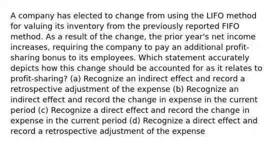 A company has elected to change from using the LIFO method for valuing its inventory from the previously reported FIFO method. As a result of the change, the prior year's net income increases, requiring the company to pay an additional profit-sharing bonus to its employees. Which statement accurately depicts how this change should be accounted for as it relates to profit-sharing? (a) Recognize an indirect effect and record a retrospective adjustment of the expense (b) Recognize an indirect effect and record the change in expense in the current period (c) Recognize a direct effect and record the change in expense in the current period (d) Recognize a direct effect and record a retrospective adjustment of the expense